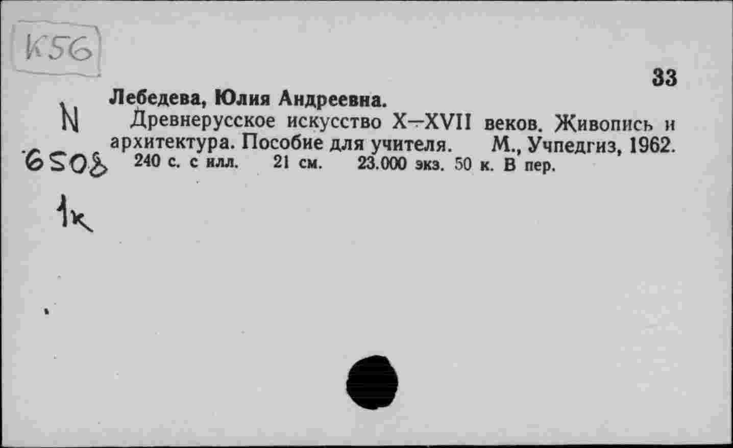 ﻿. Лебедева, Юлия Андреевна.
М Древнерусское искусство X-XVII веков. Живопись и
— архитектура. Пособие для учителя. М., Учпедгиз, 1962.
240 с. с илл. 21 см. 23.000 экз. 50 к. В пер.